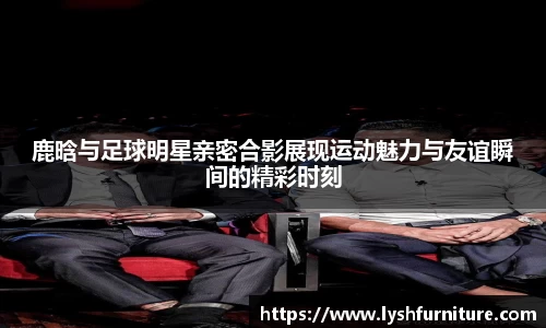 鹿晗与足球明星亲密合影展现运动魅力与友谊瞬间的精彩时刻