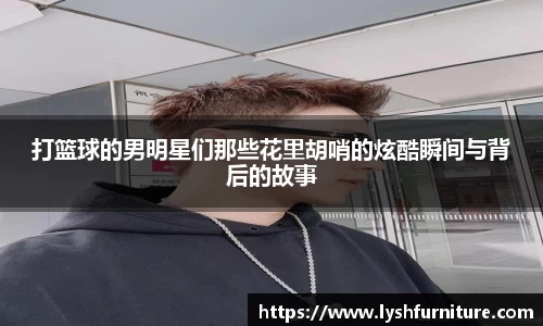 打篮球的男明星们那些花里胡哨的炫酷瞬间与背后的故事